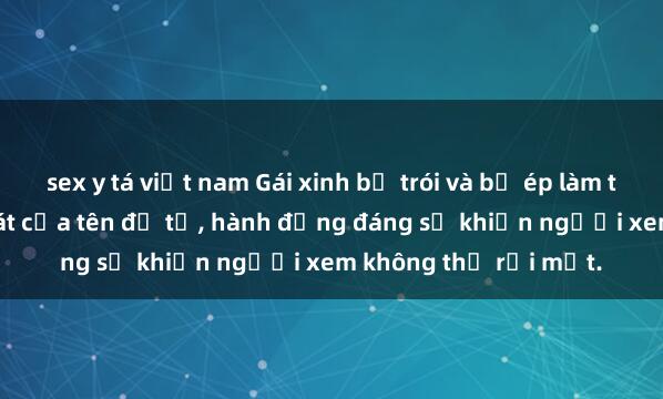 sex y tá việt nam Gái xinh bị trói và bị ép làm tình dưới sự kiểm soát của tên đồ tể, hành động đáng sợ khiến người xem không thể rời mắt.