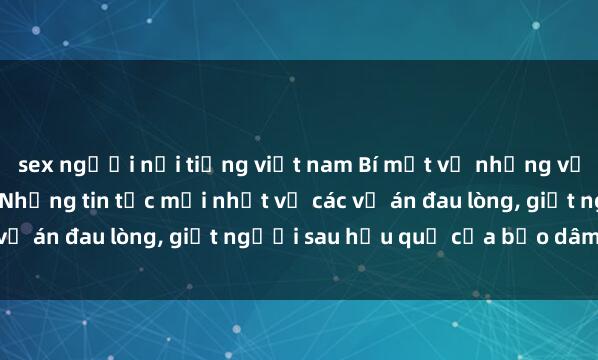 sex người nổi tiếng việt nam Bí mật về những vụ bạo dâm sex gây sốc: Những tin tức mới nhất về các vụ án đau lòng, giết người sau hậu quả của bạo dâm sex.
