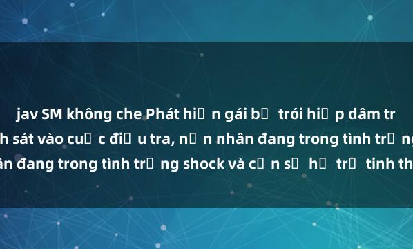 jav SM không che Phát hiện gái bị trói hiếp dâm trong căn nhà hoang: Cảnh sát vào cuộc điều tra, nạn nhân đang trong tình trạng shock và cần sự hỗ trợ tinh thần.