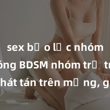 sex bạo lực nhóm Clip nóng BDSM nhóm trẻ trẻ phát tán trên mạng, gây phẫn nộ và chỉ trích từ cộng đồng mạng