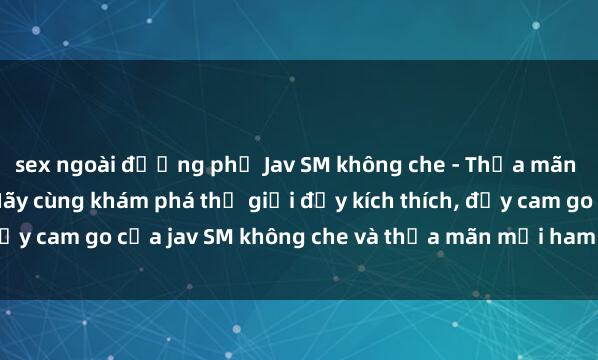 sex ngoài đường phố Jav SM không che - Thỏa mãn cơn khát triền khai! Hãy cùng khám phá thế giới đầy kích thích, đầy cam go của jav SM không che và thỏa mãn mọi ham muốn của bạn.