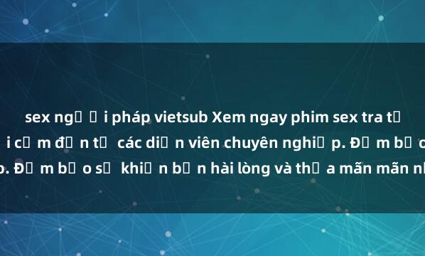 sex người pháp vietsub Xem ngay phim sex tra tấn cực kỳ hấp dẫn và gợi cảm đến từ các diễn viên chuyên nghiệp. Đảm bảo sẽ khiến bạn hài lòng và thỏa mãn mãn nhu cầu tình dục.