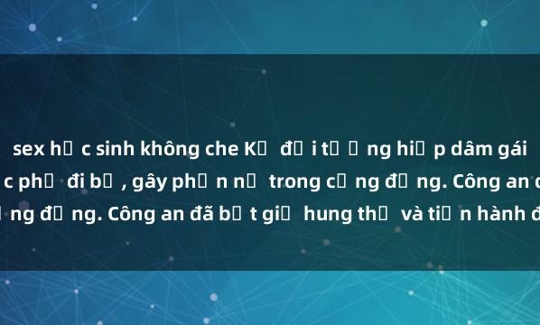 sex học sinh không che Kẻ đối tượng hiếp dâm gái trẻ bạo lực tại khu vực phố đi bộ, gây phẫn nộ trong cộng đồng. Công an đã bắt giữ hung thủ và tiến hành điều tra.