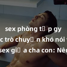 sex phòng tập gym Cuộc trò chuyện khó nói về sex giữa cha con: Nên làm gì khi con tò mò về chuyện lớn?