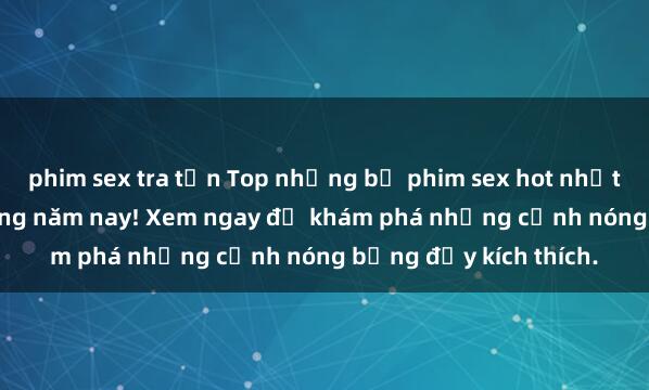 phim sex tra tấn Top những bộ phim sex hot nhất không thể bỏ lỡ trong năm nay! Xem ngay để khám phá những cảnh nóng bỏng đầy kích thích.