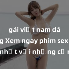 gái việt nam dâm đãng Xem ngay phim sex mới nhất với những cảnh nóng hổi không thể bỏ lỡ! Cơ hội tận hưởng những khoảnh khắc đầy kích thích ngay hôm nay!