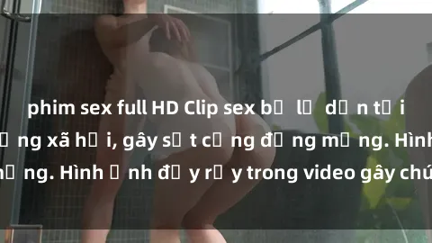 phim sex full HD Clip sex bị lộ dẫn tới scandal nóng trên mạng xã hội, gây sốt cộng đồng mạng. Hình ảnh đầy rẫy trong video gây chú ý và tranh cãi.