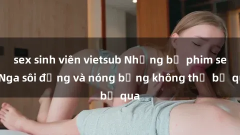 sex sinh viên vietsub Những bộ phim sex Nga sôi động và nóng bỏng không thể bỏ qua