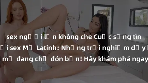 sex người lớn không che Cuộc sống tình dục sôi động với sex Mỹ Latinh: Những trải nghiệm đầy kích thích và mới mẻ đang chờ đón bạn! Hãy khám phá ngay để tìm ra sự sung sướng và đam mê!