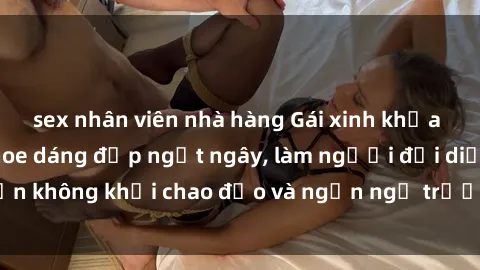 sex nhân viên nhà hàng Gái xinh khỏa thân nóng bỏng khoe dáng đẹp ngất ngây, làm người đối diện không khỏi chao đảo và ngẩn ngơ trước vẻ đẹp hoàn hảo.