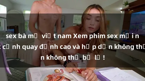 sex bà mẹ việt nam Xem phim sex mới nhất: Các cảnh quay đỉnh cao và hấp dẫn không thể bỏ lỡ!