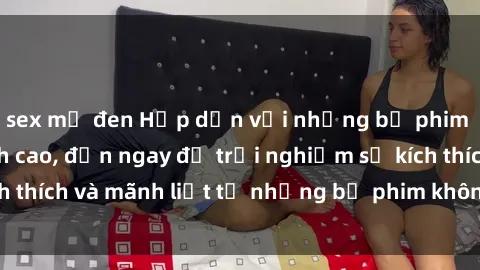 sex mỹ đen Hấp dẫn với những bộ phim jav vietsub đỉnh cao, đến ngay để trải nghiệm sự kích thích và mãnh liệt từ những bộ phim không che hay nhất.