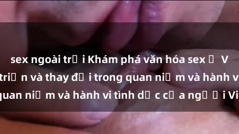 sex ngoài trời Khám phá văn hóa sex ở Việt Nam: Sự phát triển và thay đổi trong quan niệm và hành vi tình dục của người Việt
