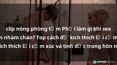 clip nóng phòng tắm Phải làm gì khi sex vợ chồng trở nên nhàm chán? Top cách để kích thích lại cảm xúc và tình dục trong hôn nhân