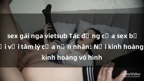 sex gái nga vietsub Tác động của sex bạo lực đối với tâm lý của nạn nhân: Nỗi kinh hoàng vô hình