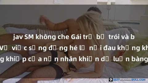 jav SM không che Gái trẻ bị trói và bạo hành tình dục: Vụ việc sống động hé lộ nỗi đau khủng khiếp của nạn nhân khiến dư luận bàng hoàng và phẫn nộ