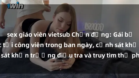 sex giáo viên vietsub Chấn động: Gái bị hiếp dâm bạo lực tại công viên trong ban ngày, cảnh sát khẩn trương điều tra và truy tìm thủ phạm động trời