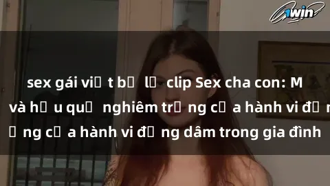 sex gái việt bị lộ clip Sex cha con: Mối quan hệ cấm kỵ và hậu quả nghiêm trọng của hành vi đồng dâm trong gia đình