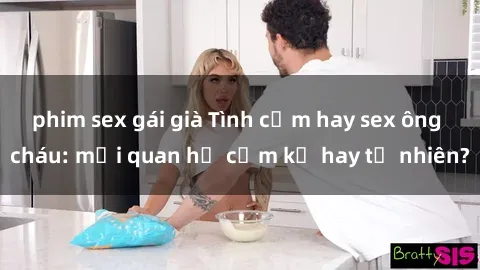 phim sex gái già Tình cảm hay sex ông cháu: mối quan hệ cấm kỵ hay tự nhiên?