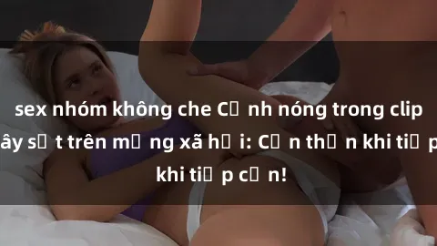 sex nhóm không che Cảnh nóng trong clip sex gây sốt trên mạng xã hội: Cẩn thận khi tiếp cận!
