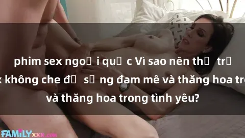 phim sex ngoại quốc Vì sao nên thử trải nghiệm sex không che để sống đam mê và thăng hoa trong tình yêu?