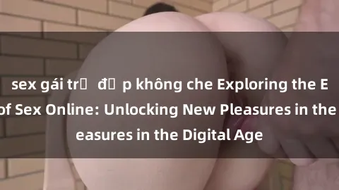 sex gái trẻ đẹp không che Exploring the Excitement of Sex Online: Unlocking New Pleasures in the Digital Age