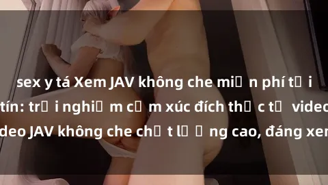 sex y tá Xem JAV không che miễn phí tại các trang web uy tín: trải nghiệm cảm xúc đích thực từ video JAV không che chất lượng cao, đáng xem, không giới hạn.