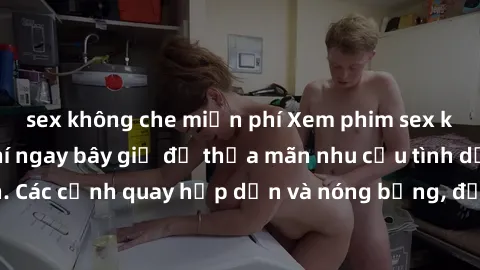 sex không che miễn phí Xem phim sex không che miễn phí ngay bây giờ để thỏa mãn nhu cầu tình dục của bạn. Các cảnh quay hấp dẫn và nóng bỏng, đảm bảo sẽ khiến bạn mãn nhãn.
