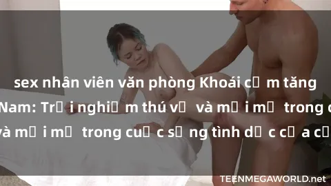 sex nhân viên văn phòng Khoái cảm tăng đôi với sex  Việt Nam: Trải nghiệm thú vị và mới mẻ trong cuộc sống tình dục của cặp đôi.