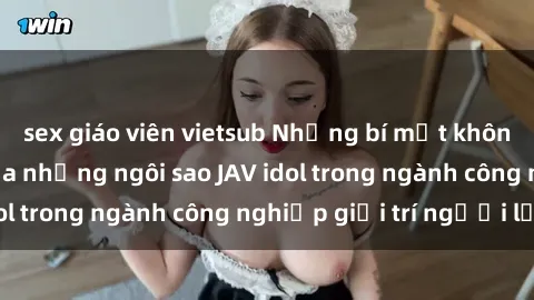 sex giáo viên vietsub Những bí mật không thể chối cãi của những ngôi sao JAV idol trong ngành công nghiệp giải trí người lớn