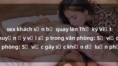 sex khách sạn bị quay lén Thư ký Việt Nam bị tố làm chuyện ấy với sếp trong văn phòng: Sự việc gây sốc khiến dư luận phẫn nộ
