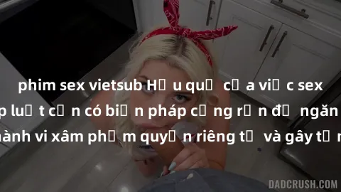 phim sex vietsub Hậu quả của việc sex bị quay lén: Pháp luật cần có biện pháp cứng rắn để ngăn chặn hành vi xâm phạm quyền riêng tư và gây tổn thương tâm lý cho nạn nhân.