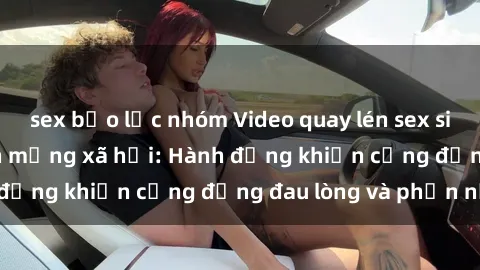 sex bạo lực nhóm Video quay lén sex sinh viên gây sốt trên mạng xã hội: Hành động khiến cộng đồng đau lòng và phẫn nộ