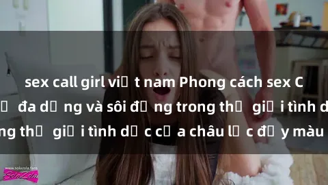 sex call girl việt nam Phong cách sex Châu Phi độc đáo: Sự đa dạng và sôi động trong thế giới tình dục của châu lục đầy màu sắc