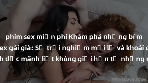 phim sex miễn phí Khám phá những bí mật hấp dẫn về sex gái già: Sự trải nghiệm mới lạ và khoái cảm tình dục mãnh liệt không giới hạn từ những người phụ nữ trưởng thành.