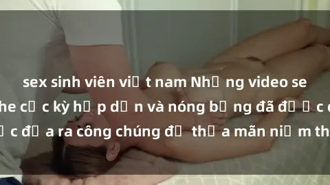 sex sinh viên việt nam Những video sex gái Việt không che cực kỳ hấp dẫn và nóng bỏng đã được đưa ra công chúng để thỏa mãn niềm thích của mọi người.