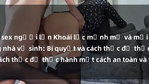 sex người lớn Khoái lạc mạnh mẽ và mới mẻ với sex trong nhà vệ sinh: Bí quyết và cách thức để thực hành một cách an toàn và thú vị