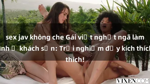 sex jav không che Gái việt nghệt ngã làm tình ở khách sạn: Trải nghiệm đầy kích thích!