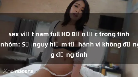 sex việt nam full HD Bạo lực trong tình dục nhóm: Sự nguy hiểm từ hành vi không đồng tình