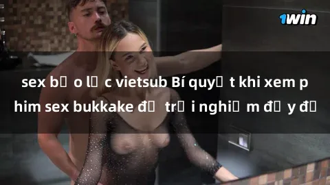 sex bạo lực vietsub Bí quyết khi xem phim sex bukkake để trải nghiệm đầy đủ