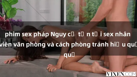 phim sex pháp Nguy cơ tồn tại sex nhân viên văn phòng và cách phòng tránh hiệu quả