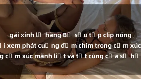 gái xinh lộ hàng Bộ sưu tập clip nóng BDSM khiến người xem phát cuồng đắm chìm trong cảm xúc mãnh liệt và tột cùng của sự hưng phấn.