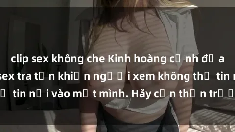 clip sex không che Kinh hoàng cảnh địa ngục trong phim sex tra tấn khiến người xem không thể tin nổi vào mắt mình. Hãy cẩn thận trước khi nhấn play!