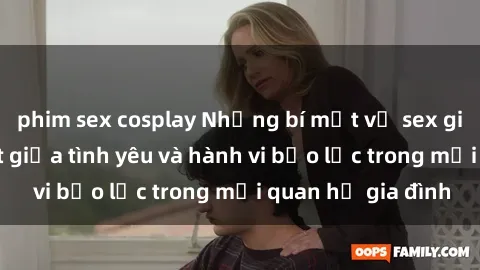 phim sex cosplay Những bí mật về sex gia đình: Phân biệt giữa tình yêu và hành vi bạo lực trong mối quan hệ gia đình