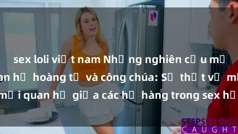 sex loli việt nam Những nghiên cứu mới nhất về mối quan hệ hoàng tử và công chúa: Sự thật về mối quan hệ giữa các họ hàng trong sex họ hàng được tiết lộ.