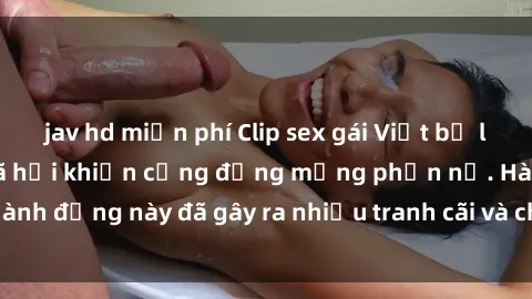 jav hd miễn phí Clip sex gái Việt bị lộ nóng trên mạng xã hội khiến cộng đồng mạng phẫn nộ. Hành động này đã gây ra nhiều tranh cãi và chỉ trích từ dư luận.