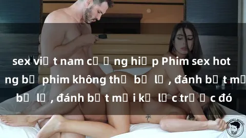 sex việt nam cưỡng hiếp Phim sex hot nhất năm  Top những bộ phim không thể bỏ lỡ, đánh bật mọi kỷ lục trước đó