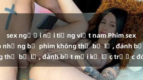 sex người nổi tiếng việt nam Phim sex hot nhất năm  Top những bộ phim không thể bỏ lỡ, đánh bật mọi kỷ lục trước đó