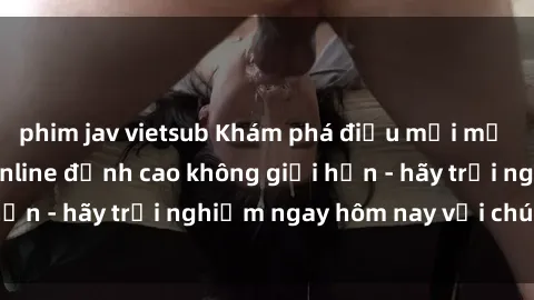 phim jav vietsub Khám phá điều mới mẻ với dịch vụ sex online đỉnh cao không giới hạn - hãy trải nghiệm ngay hôm nay với chúng tôi!