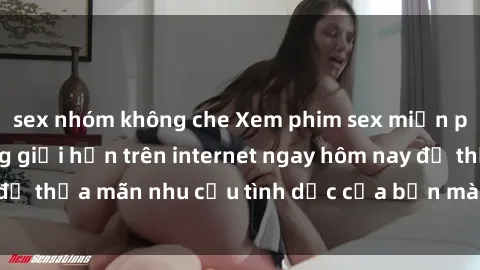 sex nhóm không che Xem phim sex miễn phí hoàn toàn không giới hạn trên internet ngay hôm nay để thỏa mãn nhu cầu tình dục của bạn mà không tốn chi phí.